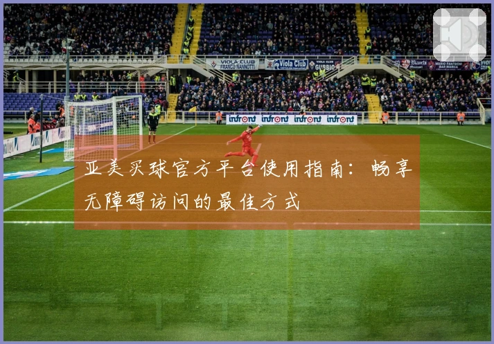 亚美买球官方平台使用指南：畅享无障碍访问的最佳方式