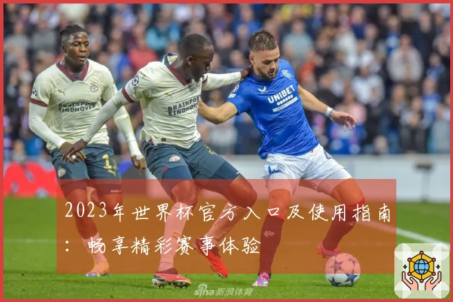 2023年世界杯官方入口及使用指南：畅享精彩赛事体验